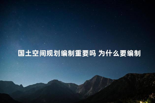 国土空间规划编制重要吗 为什么要编制国土空间规划